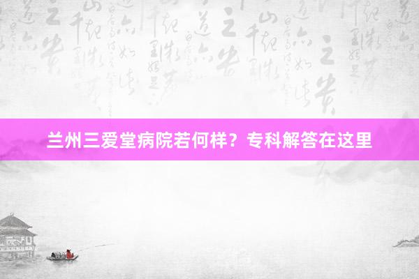 兰州三爱堂病院若何样？专科解答在这里